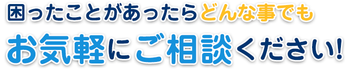 困ったことがあったらどんな事でも お気軽にご相談ください!
